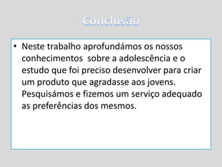 • Neste trabalho aprofundámos os nossos
conhecimentos sobre a adolescência e o
estudo que foi preciso desenvolver para criar
um produto que agradasse aos jovens.
Pesquisámos e fizemos um serviço adequado
as preferências dos mesmos.
 