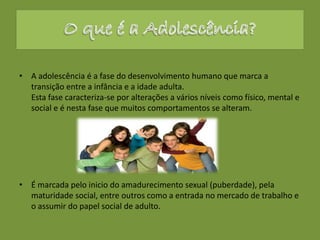 • A adolescência é a fase do desenvolvimento humano que marca a
transição entre a infância e a idade adulta.
Esta fase caracteriza-se por alterações a vários níveis como físico, mental e
social e é nesta fase que muitos comportamentos se alteram.
• É marcada pelo inicio do amadurecimento sexual (puberdade), pela
maturidade social, entre outros como a entrada no mercado de trabalho e
o assumir do papel social de adulto.
 