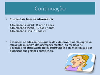 Continuação
• Existem três fases na adolescência:
Adolescência Inicial: 11 aos 14 anos
Adolescência Média: 15 aos 17 anos
Adolescência Final: 18 aos 21
• É também na adolescência que se dá o desenvolvimento cognitivo
através do aumento das operações mentais, da melhora da
qualidade no processamento de informações e da modificação dos
processos que geram a consciência.
 
