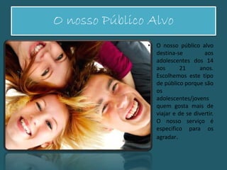 O nosso Público Alvo
• O nosso público alvo
destina-se aos
adolescentes dos 14
aos 21 anos.
Escolhemos este tipo
de público porque são
os
adolescentes/jovens
quem gosta mais de
viajar e de se divertir.
O nosso serviço é
especifico para os
agradar.
 