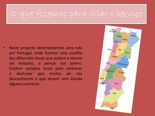 O que fizemos para criar o serviço
• Neste projecto desenvolvemos uma rota
por Portugal, onde fizemos uma escolha
dos diferentes locais que podem e devem
ser visitados, a pensar nos jovens.
Existem variados locais para conhecer
e desfrutar que muitos de nós
desconhecem e que devem sem dúvida
alguma conhecer.
 