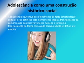 Adolescência como uma construção
           histórico-social
• Adolescência e juventude são fenómenos de forte caracterização
  cultural e sua definição está intimamente ligada à transformação da
  compreensão do desenvolvimento humano e também à
  transformação da forma como cada geração adulta se define a si
  própria.
 