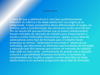……….
• A ideia de que a adolescência é uma fase qualitativamente
  diferente da infância e da idade adulta tem sua origem já na
  antiguidade. A base sociopolítica dessa diferenciação só surgiu, no
  entanto, com a transformação das estruturas sociais ocorrida em
  fins do século XIX que permitiram que os jovens (adolescentes)
  fossem retirados do mercado de trabalho para frequentarem a
  escola e outras instituições educacionais. Ligados a essa ideia de
  adolescência como fase de formação para o trabalho foram
  propostos os termos "adolescência encurtada e "adolescência
  estendida, que descrevem as diferentes oportunidades de formação
  e educação que têm pessoas que entram no mercado de trabalho
  mais cedo ou mais tarde - normalmente de acordo com a situação
  cultural e a possibilidade financeira da família. O aumento da
  complexidade das funções e papéis a serem exercidos na idade
  adulta levam a um aumento progressivo dessa fase de formação.
 