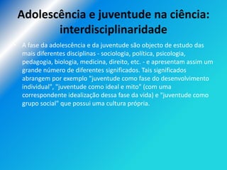Adolescência e juventude na ciência:
        interdisciplinaridade
• A fase da adolescência e da juventude são objecto de estudo das
  mais diferentes disciplinas - sociologia, política, psicologia,
  pedagogia, biologia, medicina, direito, etc. - e apresentam assim um
  grande número de diferentes significados. Tais significados
  abrangem por exemplo "juventude como fase do desenvolvimento
  individual", "juventude como ideal e mito" (com uma
  correspondente idealização dessa fase da vida) e "juventude como
  grupo social" que possui uma cultura própria.
 