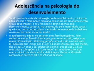 Adolescência na psicologia do
            desenvolvimento
• Se, do ponto de vista da psicologia do desenvolvimento, o início da
  adolescência é claramente marcado pelo início do amadurecimento
  sexual (puberdade), o seu fim não se define apenas pelo
  desenvolvimento corporal, mas sobretudo pela maturidade social -
  que inclui, entre outras coisas, a entrada no mercado de trabalho e
  o assumir do papel social de adulto.
• A adolescência não é, no entanto, uma fase homogénea. Pelo
  contrário, é uma fase dinâmica que, para o seu estudo, exige uma
  maior diferenciação. Steinberg propõe uma divisão em três fases:
  (1) Adolescência inicial, dos 11 aos 14 anos; (2) adolescência média,
  dos 15 aos 17 anos e (3) adolescência final, dos 18 aos 21. Essa
  última fase sobrepõe-se à "juventude" em sentido estrito, que
  marca o início da idade adulta, definida por Oerter e Montada
  como a fase entre os 18 e os 29 anos de idade.
 