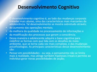 Desenvolvimento Cognitivo

• O desenvolvimento cognitivo é, ao lado das mudanças corporais
  tratadas mais abaixo, uma das características mais marcantes da
  adolescência. Tal desenvolvimento se mostra sobretudo através:
• do aumento das operações mentais;
• da melhora da qualidade no processamento de informações e
• da modificação dos processos que geram a consciência.
• Dessa maneira o adolescente adquire a base cognitiva para
  redefinir as formas com que lida com os desafios do meio-
  ambiente, que se torna cada vez mais complexo, e das mudanças
  psicofisiologias. As principais características desse desenvolvimento
  são:
• Pensar em possibilidades - ou seja, o pensamento não se limita
  mais à realidade, mas atinge também hipóteses irreais e permite ao
  indivíduo gerar novas possibilidades de acção;
 