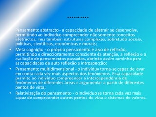……….
• Pensamento abstracto - a capacidade de abstrair se desenvolve,
  permitindo ao indivíduo compreender não somente conceitos
  abstractos, mas também estruturas complexas, sobretudo sociais,
  políticas, científicas, económicas e morais;
• Meta cognição - o próprio pensamento é alvo de reflexão,
  permitindo o direccionamento consciente da atenção, a reflexão e a
  avaliação de pensamentos passados, abrindo assim caminho para
  as capacidades de auto reflexão e introspecção;
• Pensamento multidimensional - o indivíduo torna-se capaz de levar
  em conta cada vez mais aspectos dos fenómenos. Essa capacidade
  permite ao indivíduo compreender a interdependência de
  fenómenos de diferentes áreas e argumentar a partir de diferentes
  pontos de vista;
• Relativização do pensamento - o indivíduo se torna cada vez mais
  capaz de compreender outros pontos de vista e sistemas de valores.
 