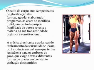 O culto do corpo, nos campeonatos
de glorificação das
formas, agrada, elaborando
programas, às vezes de sacrifício
inútil, em razão da própria
fragilidade de que se reveste a
matéria na sua transitoriedade
orgânica e constitucional.

A música alucinante e as danças de
exalçamento da sensualidade levam-
no à ardência sexual, sem que tenha
resistência para os embates do
gozo, que exige novas e diferentes
formas de prazer em constante
exaltação dos sentidos.
 