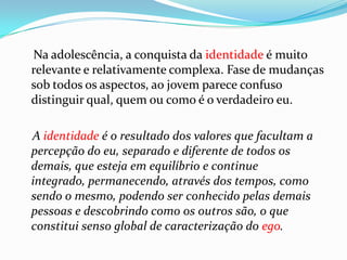 Na adolescência, a conquista da identidade é muito
relevante e relativamente complexa. Fase de mudanças
sob todos os aspectos, ao jovem parece confuso
distinguir qual, quem ou como é o verdadeiro eu.

A identidade é o resultado dos valores que facultam a
percepção do eu, separado e diferente de todos os
demais, que esteja em equilíbrio e continue
integrado, permanecendo, através dos tempos, como
sendo o mesmo, podendo ser conhecido pelas demais
pessoas e descobrindo como os outros são, o que
constitui senso global de caracterização do ego.
 