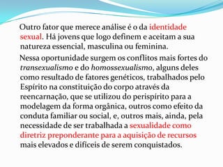 Outro fator que merece análise é o da identidade
sexual. Há jovens que logo definem e aceitam a sua
natureza essencial, masculina ou feminina.
Nessa oportunidade surgem os conflitos mais fortes do
transexualismo e do homossexualismo, alguns deles
como resultado de fatores genéticos, trabalhados pelo
Espírito na constituição do corpo através da
reencarnação, que se utilizou do perispírito para a
modelagem da forma orgânica, outros como efeito da
conduta familiar ou social, e, outros mais, ainda, pela
necessidade de ser trabalhada a sexualidade como
diretriz preponderante para a aquisição de recursos
mais elevados e difíceis de serem conquistados.
 