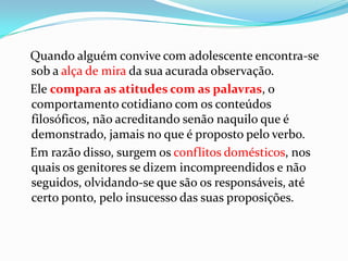 Quando alguém convive com adolescente encontra-se
sob a alça de mira da sua acurada observação.
Ele compara as atitudes com as palavras, o
comportamento cotidiano com os conteúdos
filosóficos, não acreditando senão naquilo que é
demonstrado, jamais no que é proposto pelo verbo.
Em razão disso, surgem os conflitos domésticos, nos
quais os genitores se dizem incompreendidos e não
seguidos, olvidando-se que são os responsáveis, até
certo ponto, pelo insucesso das suas proposições.
 
