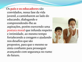 Os pais e os educadores são
convidados, nessa fase da vida
juvenil, a caminharem ao lado do
educando, dialogando e
compreendendo-lhe as
aspirações, porém exercendo uma
postura moral que infunda respeito
e intimidade, ao mesmo tempo
fortalecendo a coragem e ajudando
nos desafios que são
propostos, para que o mesmo se
sinta confiante para prosseguir
avançando com segurança no rumo
do futuro.
 