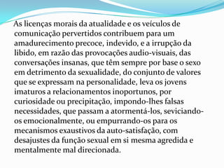 As licenças morais da atualidade e os veículos de
comunicação pervertidos contribuem para um
amadurecimento precoce, indevido, e a irrupção da
libido, em razão das provocações audio-visuais, das
conversações insanas, que têm sempre por base o sexo
em detrimento da sexualidade, do conjunto de valores
que se expressam na personalidade, leva os jovens
imaturos a relacionamentos inoportunos, por
curiosidade ou precipitação, impondo-lhes falsas
necessidades, que passam a atormentá-los, seviciando-
os emocionalmente, ou empurrando-os para os
mecanismos exaustivos da auto-satisfação, com
desajustes da função sexual em si mesma agredida e
mentalmente mal direcionada.
 
