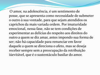 O amor, na adolescência, é um sentimento de
posse, que se apresenta como necessidade de submeter
o outro à sua vontade, para que sejam atendidos os
caprichos da mais variada ordem. Por imaturidade
emocional, nessa fase, não se tem condições de
experimentar as delícias do respeito aos direitos do
outro a quem se diz amar, antes impondo sua forma de
ser; não há capacidade para renunciar em favor
daquele a quem se direciona o afeto, mas se deseja
receber sempre sem a preocupação da retribuição
iúevitável, que é o sustentáculo basilar do amor.
 