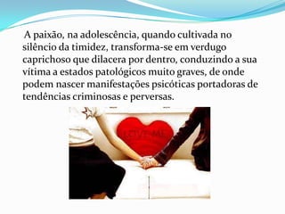 A paixão, na adolescência, quando cultivada no
silêncio da timidez, transforma-se em verdugo
caprichoso que dilacera por dentro, conduzindo a sua
vítima a estados patológicos muito graves, de onde
podem nascer manifestações psicóticas portadoras de
tendências criminosas e perversas.
 