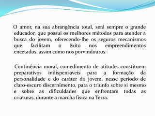 O amor, na sua abrangência total, será sempre o grande
educador, que possui os melhores métodos para atender a
busca do jovem, oferecendo-lhe os seguros mecanismos
que    facilitam   o    êxito   nos   empreendimentos
encetados, assim como nos porvindouros.

Continência moral, comedimento de atitudes constituem
preparativos indispensáveis para a formação da
personalidade e do caráter do jovem, nesse período de
claro-escuro discernimento, para o triunfo sobre si mesmo
e sobre as dificuldades que enfrentam todas as
criaturas, durante a marcha física na Terra.
 