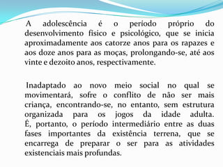 A adolescência é o período próprio do
desenvolvimento físico e psicológico, que se inicia
aproximadamente aos catorze anos para os rapazes e
aos doze anos para as moças, prolongando-se, até aos
vinte e dezoito anos, respectivamente.

 Inadaptado ao novo meio social no qual se
movimentará, sofre o conflito de não ser mais
criança, encontrando-se, no entanto, sem estrutura
organizada para os jogos da idade adulta.
É, portanto, o período intermediário entre as duas
fases importantes da existência terrena, que se
encarrega de preparar o ser para as atividades
existenciais mais profundas.
 