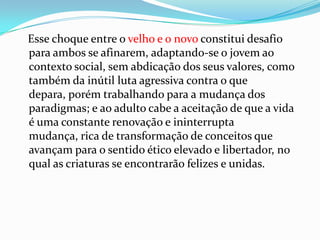 Esse choque entre o velho e o novo constitui desafio
para ambos se afinarem, adaptando-se o jovem ao
contexto social, sem abdicação dos seus valores, como
também da inútil luta agressiva contra o que
depara, porém trabalhando para a mudança dos
paradigmas; e ao adulto cabe a aceitação de que a vida
é uma constante renovação e ininterrupta
mudança, rica de transformação de conceitos que
avançam para o sentido ético elevado e libertador, no
qual as criaturas se encontrarão felizes e unidas.
 
