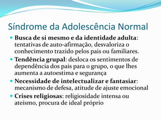 Síndrome da Adolescência Normal
 Busca de si mesmo e da identidade adulta:
  tentativas de auto-afirmação, desvaloriza o
  conhecimento trazido pelos pais ou familiares.
 Tendência grupal: desloca os sentimentos de
  dependência dos pais para o grupo, o que lhes
  aumenta a autoestima e segurança
 Necessidade de intelectualizar e fantasiar:
  mecanismo de defesa, atitude de ajuste emocional
 Crises religiosas: religiosidade intensa ou
  ateísmo, procura de ideal próprio
 