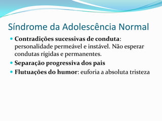 Síndrome da Adolescência Normal
 Contradições sucessivas de conduta:
  personalidade permeável e instável. Não esperar
  condutas rígidas e permanentes.
 Separação progressiva dos pais
 Flutuações do humor: euforia a absoluta tristeza
 