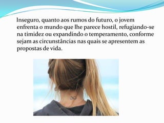 Inseguro, quanto aos rumos do futuro, o jovem
enfrenta o mundo que lhe parece hostil, refugiando-se
na timidez ou expandindo o temperamento, conforme
sejam as circunstâncias nas quais se apresentem as
propostas de vida.
 