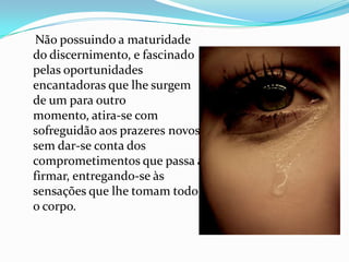 Não possuindo a maturidade
do discernimento, e fascinado
pelas oportunidades
encantadoras que lhe surgem
de um para outro
momento, atira-se com
sofreguidão aos prazeres novos
sem dar-se conta dos
comprometimentos que passa a
firmar, entregando-se às
sensações que lhe tomam todo
o corpo.
 