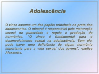 O zinco assume um dos papéis principais no prato dos
adolescentes. O mineral é responsável pela maturação
sexual na puberdade e regula a produção de
hormônios. "O zinco é fundamental para o
desenvolvimento sexual na adolescência. Sem ele,
pode haver uma deficiência de algum hormônio
importante para a vida sexual dos jovens", explica
Alexandra.
 