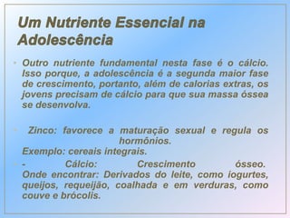 • Outro nutriente fundamental nesta fase é o cálcio.
Isso porque, a adolescência é a segunda maior fase
de crescimento, portanto, além de calorias extras, os
jovens precisam de cálcio para que sua massa óssea
se desenvolva.
• Zinco: favorece a maturação sexual e regula os
hormônios.
Exemplo: cereais integrais.
• - Cálcio: Crescimento ósseo.
Onde encontrar: Derivados do leite, como iogurtes,
queijos, requeijão, coalhada e em verduras, como
couve e brócolis.
 
