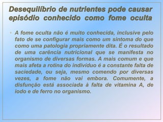 • A fome oculta não é muito conhecida, inclusive pelo
fato de se configurar mais como um sintoma do que
como uma patologia propriamente dita. É o resultado
de uma carência nutricional que se manifesta no
organismo de diversas formas. A mais comum e que
mais afeta a rotina do indivíduo é a constante falta de
saciedade, ou seja, mesmo comendo por diversas
vezes, a fome não vai embora. Comumente, a
disfunção está associada à falta de vitamina A, de
iodo e de ferro no organismo.
 