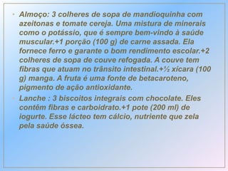 • Almoço: 3 colheres de sopa de mandioquinha com
azeitonas e tomate cereja. Uma mistura de minerais
como o potássio, que é sempre bem-vindo à saúde
muscular.+1 porção (100 g) de carne assada. Ela
fornece ferro e garante o bom rendimento escolar.+2
colheres de sopa de couve refogada. A couve tem
fibras que atuam no trânsito intestinal.+½ xícara (100
g) manga. A fruta é uma fonte de betacaroteno,
pigmento de ação antioxidante.
• Lanche : 3 biscoitos integrais com chocolate. Eles
contêm fibras e carboidrato.+1 pote (200 ml) de
iogurte. Esse lácteo tem cálcio, nutriente que zela
pela saúde óssea.
 
