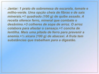• Jantar: 1 prato de sobremesa de escarola, tomate e
milho-verde. Uma opção cheia de fibras e de sais
minerais.+1 quadrado (100 g) de quibe assado. A
receita oferece ferro, mineral que combate o
desânimo.+3 colheres de sopa de arroz. O arroz
colabora para afastar o cansaço.+1 concha de
lentilha. Mais uma pitada de ferro para prevenir a
anemia.+½ xícara (100 g) de abacaxi. A fruta tem
substâncias que trabalham para a digestão.
 