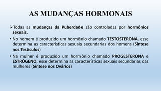 AS MUDANÇAS HORMONAIS
Todas as mudanças da Puberdade são controladas por hormônios
sexuais.
• No homem é produzido um hormônio chamado TESTOSTERONA, esse
determina as características sexuais secundarias dos homens (Síntese
nos Testículos)
• Na mulher é produzido um hormônio chamado PROGESTERONA e
ESTRÓGENO, esse determina as características sexuais secundarias das
mulheres (Síntese nos Ovários)
 