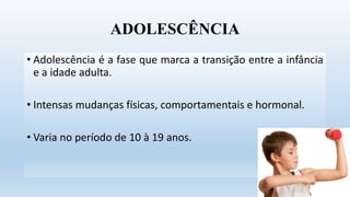 ADOLESCÊNCIA
• Adolescência é a fase que marca a transição entre a infância
e a idade adulta.
• Intensas mudanças físicas, comportamentais e hormonal.
• Varia no período de 10 à 19 anos.
 