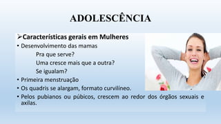 ADOLESCÊNCIA
Características gerais em Mulheres
• Desenvolvimento das mamas
Pra que serve?
Uma cresce mais que a outra?
Se igualam?
• Primeira menstruação
• Os quadris se alargam, formato curvilíneo.
• Pelos pubianos ou púbicos, crescem ao redor dos órgãos sexuais e
axilas.
 