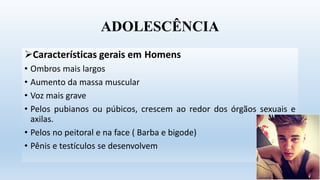 ADOLESCÊNCIA
Características gerais em Homens
• Ombros mais largos
• Aumento da massa muscular
• Voz mais grave
• Pelos pubianos ou púbicos, crescem ao redor dos órgãos sexuais e
axilas.
• Pelos no peitoral e na face ( Barba e bigode)
• Pênis e testículos se desenvolvem
 