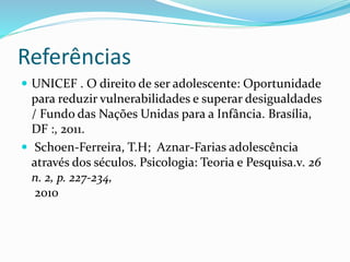 Referências
 UNICEF . O direito de ser adolescente: Oportunidade
para reduzir vulnerabilidades e superar desigualdades
/ Fundo das Nações Unidas para a Infância. Brasília,
DF :, 2011.
 Schoen-Ferreira, T.H; Aznar-Farias adolescência
através dos séculos. Psicologia: Teoria e Pesquisa.v. 26
n. 2, p. 227-234,
2010
 
