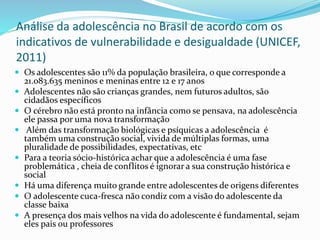 Análise da adolescência no Brasil de acordo com os
indicativos de vulnerabilidade e desigualdade (UNICEF,
2011)
 Os adolescentes são 11% da população brasileira, o que corresponde a
21.083.635 meninos e meninas entre 12 e 17 anos
 Adolescentes não são crianças grandes, nem futuros adultos, são
cidadãos específicos
 O cérebro não está pronto na infância como se pensava, na adolescência
ele passa por uma nova transformação
 Além das transformação biológicas e psíquicas a adolescência é
também uma construção social, vivida de múltiplas formas, uma
pluralidade de possibilidades, expectativas, etc
 Para a teoria sócio-histórica achar que a adolescência é uma fase
problemática , cheia de conflitos é ignorar a sua construção histórica e
social
 Há uma diferença muito grande entre adolescentes de origens diferentes
 O adolescente cuca-fresca não condiz com a visão do adolescente da
classe baixa
 A presença dos mais velhos na vida do adolescente é fundamental, sejam
eles pais ou professores
 