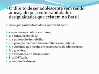 O direito de ser adolescente vem sendo
ameaçado pela vulnerabilidade e
desigualdades que existem no Brasil
 São alguns indicadores desta vulnerabilidade:
 1. a pobreza e a pobreza extrema;
 2. a baixa escolaridade;
 3. a exploração do trabalho;
 4. a privação da convivência familiar e comunitária;
 5. a violência que resulta em assassinatos de adolescentes;
 6. a gravidez;
 7. a exploração e o abuso sexual;
 8. as DST/aids;
 9. o abuso de drogas.
 
