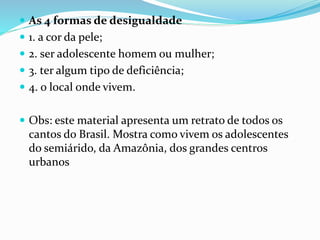  As 4 formas de desigualdade
 1. a cor da pele;
 2. ser adolescente homem ou mulher;
 3. ter algum tipo de deficiência;
 4. o local onde vivem.
 Obs: este material apresenta um retrato de todos os
cantos do Brasil. Mostra como vivem os adolescentes
do semiárido, da Amazônia, dos grandes centros
urbanos
 