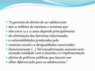  “A garantia do direito de ser adolescente
 dos 21 milhões de meninos e meninas que
 têm entre 12 e 17 anos depende principalmente
 da eliminação das barreiras relacionadas
 a vulnerabilidades produzidas pelo
 contexto social e a desigualdades construídas
 historicamente [...] Tal transformação somente será
tornada realidade com o desenho e a implementação
 efetiva de políticas públicas que lancem um
 olhar diferenciado para os adolescentes.”
 