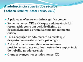 A adolescência através dos séculos
( Schoen-Ferreira; Aznar-Farias, 2010)
 A palavra adolescere em latim significa crescer
 Somente no sec. XIX e XX é que a adolescência foi
reconhecida como um período distinto do
desenvolvimento e encarada como um momento
crítico.
 Foi a adaptação do adolescente na escola que
despertou o seu estudo pelos psicólogos.
 A 1ª. e 2ª. Guerras mundiais marcam novo
posicionamento nos estudos mostrando a importância
do trabalho na adolescência
 Grandes avanços nos estudos no sec. XX
 