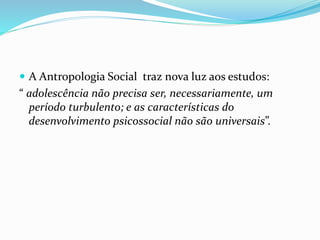  A Antropologia Social traz nova luz aos estudos:
“ adolescência não precisa ser, necessariamente, um
período turbulento; e as características do
desenvolvimento psicossocial não são universais”.
 