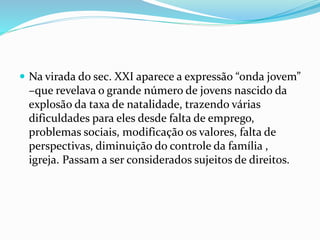  Na virada do sec. XXI aparece a expressão “onda jovem”
–que revelava o grande número de jovens nascido da
explosão da taxa de natalidade, trazendo várias
dificuldades para eles desde falta de emprego,
problemas sociais, modificação os valores, falta de
perspectivas, diminuição do controle da família ,
igreja. Passam a ser considerados sujeitos de direitos.
 