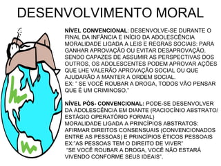 DESENVOLVIMENTO MORAL NÍVEL CONVENCIONAL : DESENVOLVE-SE DURANTE O FINAL DA INFÂNCIA E INÍCIO DA ADOLESCÊNCIA MORALIDADE LIGADA A LEIS E REGRAS SOCIAIS: PARA GANHAR APROVAÇÃO OU EVITAR DESAPROVAÇÃO. SENDO CAPAZES DE ASSUMIR AS PERSPECTIVAS DOS OUTROS, OS ADOLESCENTES PODEM APROVAR AÇÕES QUE LHE VALERÃO APROVAÇÃO SOCIAL OU QUE AJUDARÃO A MANTER A ORDEM SOCIAL. EX: ” SE VOCÊ ROUBAR A DROGA, TODOS VÃO PENSAR QUE É UM CRIMINOSO.” NÍVEL PÓS- CONVENCIONAL:  PODE-SE DESENVOLVER DA ADOLESCÊNCIA EM DIANTE (RACIOCÍNIO ABSTRATO/ ESTÁGIO OPERATÓRIO FORMAL) MORALIDADE LIGADA A PRINCÍPIOS ABSTRATOS: AFIRMAR DIREITOS CONSENSUAIS (CONVENCIONADOS ENTRE AS PESSOAS) E PRINCÍPIOS ÉTICOS PESSOAIS EX:”AS PESSOAS TEM O DIREITO DE VIVER”  “ SE VOCÊ ROUBAR A DROGA, VOCÊ NÃO ESTARÁ VIVENDO CONFORME SEUS IDEAIS”. 