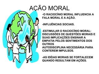 AÇÃO MORAL - O RACIOCÍNIO MORAL INFLUENCIA A FALA MORAL E A AÇÃO. -INFLUÊNCIAS SOCIAIS. -ESTIMULAR O RACIOCÍNIO MORAL: DISCUSSÕES DE QUESTÕES MORAIS E SUAS IMPLICAÇÕES ENSINAR A EMPATIA PELOS SENTIMENTOS DOS OUTROS AUTODISCIPLINA NECESSÁRIA PARA CONTEREM IMPULSOS. -AS IDÉIAS MORAIS SE FORTALECEM QUANDO RESULTAM EM AÇÕES. 