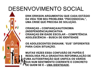 DESENVOVIMENTO SOCIAL ERIK ERIKSON ARGUMENTOU QUE CADA ESTÁGIO DA VIDA TEM SEU PROBLEMA “PSICOSSOCIAL”, UMA CRISE QUE PRECISA DE SOLUÇÃO. CRIANÇAS – CONFIANÇA/AUTONOMIA (INDEPENDÊNCIA)/INICIATIVA CRIANÇAS EM IDADE ESCOLAR – COMPETÊNCIA ADOLESCÊNCIA – BUSCA DE IDENTIDADE OS ADOLESCENTES ENSAIAM, “EUS” DIFERENTES PARA CADA SITUAÇÃO. MUITAS VEZES ESSA CONFUSÃO DE PAPÉIS É RESOLVIDA PELA GRADATIVA REFORMULAÇÃO DE UMA AUTODEFINIÇÃO QUE UNIFICA OS VÁRIOS EUS NUM SENTIMENTO COERENTE E CONCRETO DE QUEM SE É –  UMA IDENTIDADE . 
