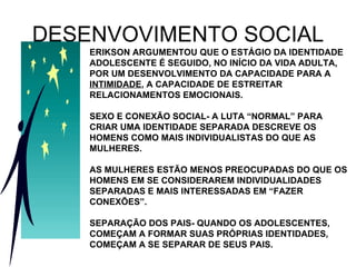 DESENVOVIMENTO SOCIAL ERIKSON ARGUMENTOU QUE O ESTÁGIO DA IDENTIDADE ADOLESCENTE É SEGUIDO, NO INÍCIO DA VIDA ADULTA, POR UM DESENVOLVIMENTO DA CAPACIDADE PARA A  INTIMIDADE , A CAPACIDADE DE ESTREITAR RELACIONAMENTOS EMOCIONAIS. SEXO E CONEXÃO SOCIAL- A LUTA “NORMAL” PARA CRIAR UMA IDENTIDADE SEPARADA DESCREVE OS HOMENS COMO MAIS INDIVIDUALISTAS DO QUE AS MULHERES. AS MULHERES ESTÃO MENOS PREOCUPADAS DO QUE OS HOMENS EM SE CONSIDERAREM INDIVIDUALIDADES SEPARADAS E MAIS INTERESSADAS EM “FAZER CONEXÕES”. SEPARAÇÃO DOS PAIS- QUANDO OS ADOLESCENTES, COMEÇAM A FORMAR SUAS PRÓPRIAS IDENTIDADES, COMEÇAM A SE SEPARAR DE SEUS PAIS. 