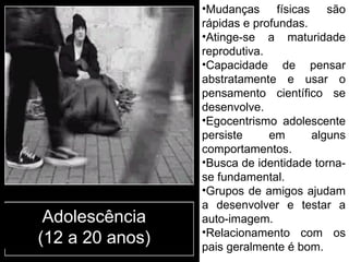 Adolescência (12 a 20 anos) Mudanças físicas são rápidas e profundas. Atinge-se a maturidade reprodutiva. Capacidade de pensar abstratamente e usar o pensamento científico se desenvolve. Egocentrismo adolescente persiste em alguns comportamentos. Busca de identidade torna-se fundamental. Grupos de amigos ajudam a desenvolver e testar a auto-imagem. Relacionamento com os pais geralmente é bom. 