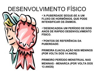 DESENVOLVIMENTO FÍSICO A PUBERDADE SEGUE-SE A UM FLUXO DE HORMÔNIOS, QUE PODE INTENSIFICAR OS ÂNIMOS.  DESENCADEIA UM PERÍODO DE DOIS ANOS DE RÁPIDO DESENVOLVIMENTO FÍSICO. PONTOS DE REFERÊNCIA DA PUBERDADE: PRIMEIRA EJACULAÇÃO NOS MENINOS (POR VOLTA DOS 14 ANOS) PRIMEIRO PERÍODO MENSTRUAL NAS MENINAS - MENARCA (POR   VOLTA DOS 13 ANOS) 