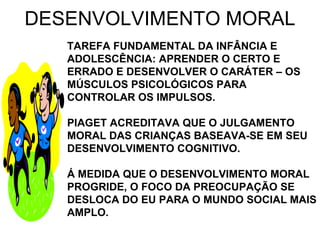 DESENVOLVIMENTO MORAL TAREFA FUNDAMENTAL DA INFÂNCIA E ADOLESCÊNCIA: APRENDER O CERTO E ERRADO E DESENVOLVER O CARÁTER – OS MÚSCULOS PSICOLÓGICOS PARA CONTROLAR OS IMPULSOS. PIAGET ACREDITAVA QUE O JULGAMENTO MORAL DAS CRIANÇAS BASEAVA-SE EM SEU DESENVOLVIMENTO COGNITIVO. Á MEDIDA QUE O DESENVOLVIMENTO MORAL PROGRIDE, O FOCO DA PREOCUPAÇÃO SE DESLOCA DO EU PARA O MUNDO SOCIAL MAIS AMPLO. 